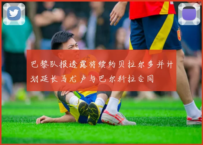 巴黎队报透露将续约贝拉尔多并计划延长马尤卢与巴尔科拉合同