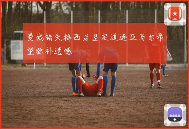 曼城错失梅西后坚定追逐亚马尔希望弥补遗憾
