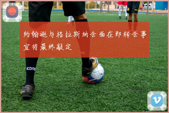 约翰逊与格拉斯纳会面在即转会事宜将最终敲定
