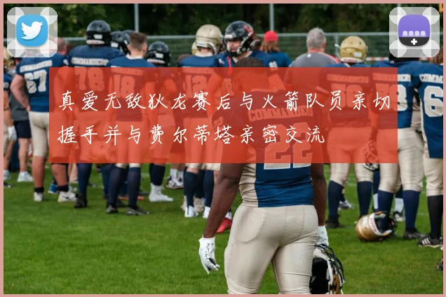 真爱无敌狄龙赛后与火箭队员亲切握手并与费尔蒂塔亲密交流