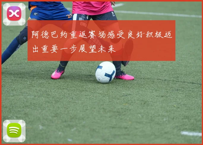 阿德巴约重返赛场感受良好积极迈出重要一步展望未来