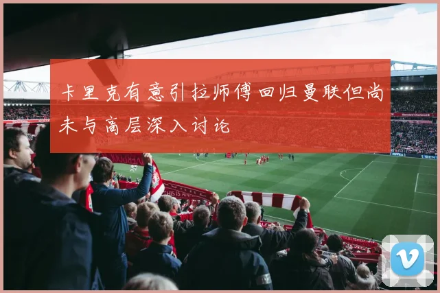 卡里克有意引拉师傅回归曼联但尚未与高层深入讨论