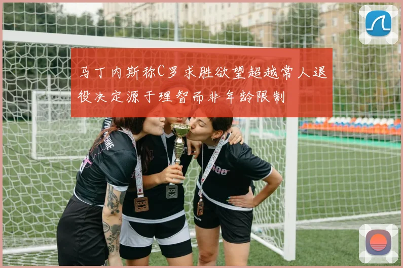 马丁内斯称C罗求胜欲望超越常人退役决定源于理智而非年龄限制