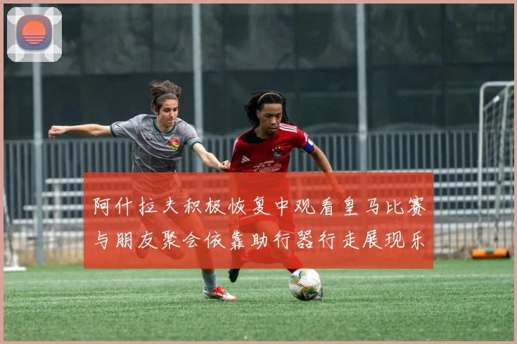 阿什拉夫积极恢复中观看皇马比赛与朋友聚会依靠助行器行走展现乐观态度