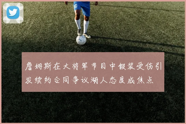 詹姆斯在大将军节目中假装受伤引发续约合同争议湖人态度成焦点