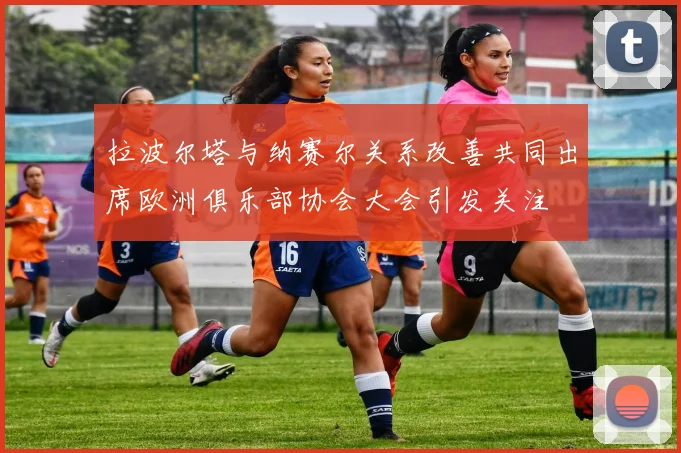 拉波尔塔与纳赛尔关系改善共同出席欧洲俱乐部协会大会引发关注