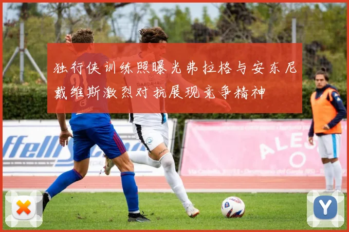 独行侠训练照曝光弗拉格与安东尼戴维斯激烈对抗展现竞争精神