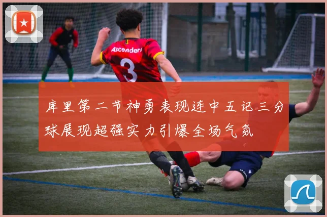 库里第二节神勇表现连中五记三分球展现超强实力引爆全场气氛