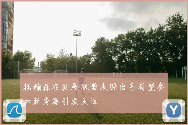 杨瀚森在发展联盟表现出色有望参加新秀赛引发关注