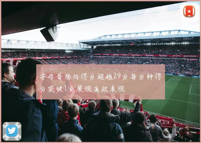 字母哥场均得分超越29分每分钟得分突破1分展现高效表现
