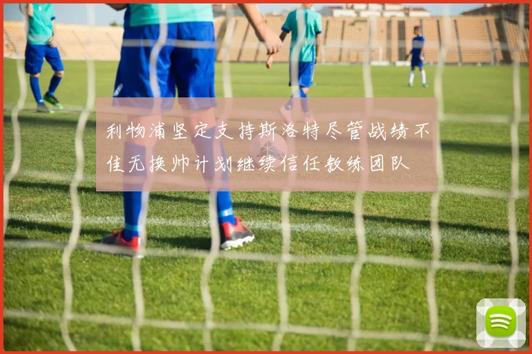 利物浦坚定支持斯洛特尽管战绩不佳无换帅计划继续信任教练团队