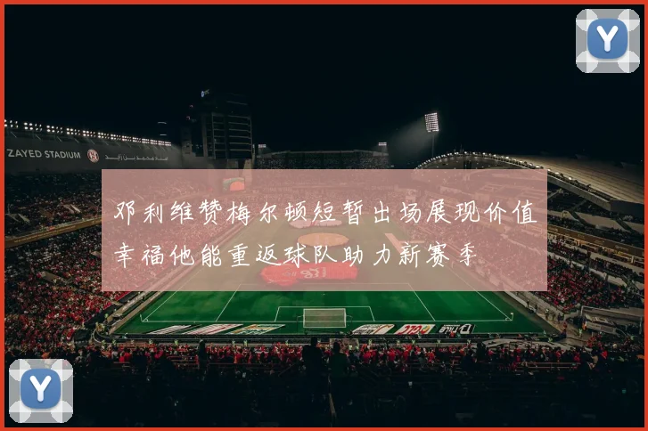 邓利维赞梅尔顿短暂出场展现价值幸福他能重返球队助力新赛季