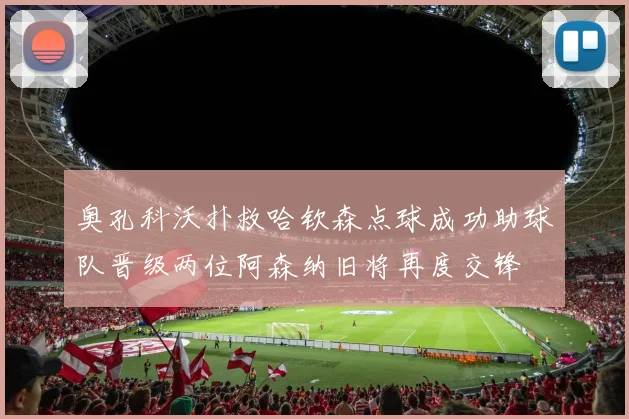 奥孔科沃扑救哈钦森点球成功助球队晋级两位阿森纳旧将再度交锋