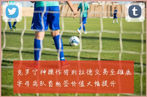 克罗宁神操作将利拉德交易至雄鹿字母离队首轮签价值大幅提升
